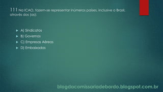 blogdacomissariadebordo.blogspot.com.br
111 Na ICAO, fazem-se representar inúmeros países, inclusive o Brasil,
através dos (as):
 A) Sindicatos
 B) Governos
 C) Empresas Aéreas
 D) Embaixadas
 