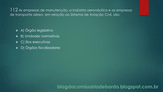 blogdacomissariadebordo.blogspot.com.br
112 As empresas de manutenção, a indústria aeronáutica e as empresas
de transporte aéreo, em relação ao Sistema de Aviação Civil, são:
 A) Órgão legislativo
 B) Unidades normativas
 C) Elos executivos
 D) Órgãos fiscalizadores
 