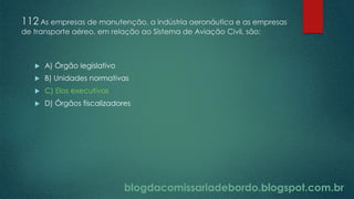 blogdacomissariadebordo.blogspot.com.br
112 As empresas de manutenção, a indústria aeronáutica e as empresas
de transporte aéreo, em relação ao Sistema de Aviação Civil, são:
 A) Órgão legislativo
 B) Unidades normativas
 C) Elos executivos
 D) Órgãos fiscalizadores
 