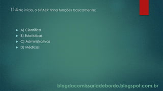 blogdacomissariadebordo.blogspot.com.br
114 No início, o SIPAER tinha funções basicamente:
 A) Científica
 B) Estatísticas
 C) Administrativas
 D) Médicas
 