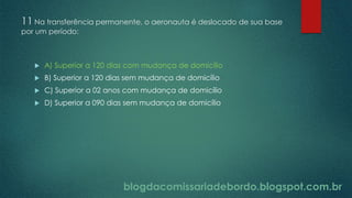 blogdacomissariadebordo.blogspot.com.br
11 Na transferência permanente, o aeronauta é deslocado de sua base
por um período:
 A) Superior a 120 dias com mudança de domicílio
 B) Superior a 120 dias sem mudança de domicílio
 C) Superior a 02 anos com mudança de domicílio
 D) Superior a 090 dias sem mudança de domicílio
 