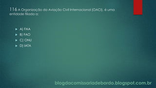 blogdacomissariadebordo.blogspot.com.br
116 A Organização da Aviação Civil Internacional (OACI), é uma
entidade filiada a:
 A) FAA
 B) FAO
 C) ONU
 D) IATA
 