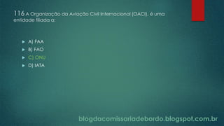 blogdacomissariadebordo.blogspot.com.br
116 A Organização da Aviação Civil Internacional (OACI), é uma
entidade filiada a:
 A) FAA
 B) FAO
 C) ONU
 D) IATA
 