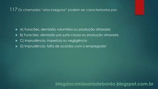 blogdacomissariadebordo.blogspot.com.br
117 Os chamados “atos inseguros” podem ser caracterizados por:
 A) Furacões, demissão voluntária ou produção atrasada
 B) Furacões, demissão por justa causa ou produção atrasada
 C) Imprudência, imperícia ou negligência
 D) Imprudência, falta de acordos com o empregador
 