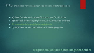 blogdacomissariadebordo.blogspot.com.br
117 Os chamados “atos inseguros” podem ser caracterizados por:
 A) Furacões, demissão voluntária ou produção atrasada
 B) Furacões, demissão por justa causa ou produção atrasada
 C) Imprudência, imperícia ou negligência
 D) Imprudência, falta de acordos com o empregador
 