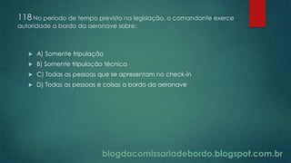 blogdacomissariadebordo.blogspot.com.br
118 No período de tempo previsto na legislação, o comandante exerce
autoridade a bordo da aeronave sobre:
 A) Somente tripulação
 B) Somente tripulação técnica
 C) Todas as pessoas que se apresentam no check-in
 D) Todas as pessoas e coisas a bordo da aeronave
 