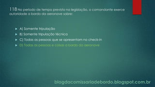blogdacomissariadebordo.blogspot.com.br
118 No período de tempo previsto na legislação, o comandante exerce
autoridade a bordo da aeronave sobre:
 A) Somente tripulação
 B) Somente tripulação técnica
 C) Todas as pessoas que se apresentam no check-in
 D) Todas as pessoas e coisas a bordo da aeronave
 