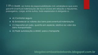 blogdacomissariadebordo.blogspot.com.br
119 O CBAER, ao tratar da responsabilidade civil, estabelece que para
garantir eventual indenização de riscos futuros em relação a tripulantes,
passageiros, carga, entre outros, todo explorador é obrigado a:
 A) Contratar seguro
 B) Estabelecer os valores dos bens para eventual indenização
 C) Depositar em juízo, quantia em espécie, relativa ao valor dos
bens transportados
 D) Pedir autorização a ANAC para o transporte
 