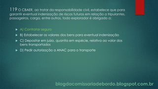 blogdacomissariadebordo.blogspot.com.br
119 O CBAER, ao tratar da responsabilidade civil, estabelece que para
garantir eventual indenização de riscos futuros em relação a tripulantes,
passageiros, carga, entre outros, todo explorador é obrigado a:
 A) Contratar seguro
 B) Estabelecer os valores dos bens para eventual indenização
 C) Depositar em juízo, quantia em espécie, relativa ao valor dos
bens transportados
 D) Pedir autorização a ANAC para o transporte
 