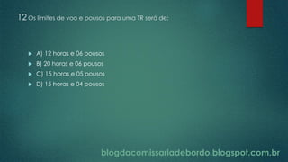 blogdacomissariadebordo.blogspot.com.br
12 Os limites de voo e pousos para uma TR será de:
 A) 12 horas e 06 pousos
 B) 20 horas e 06 pousos
 C) 15 horas e 05 pousos
 D) 15 horas e 04 pousos
 
