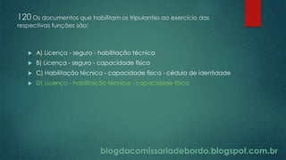 blogdacomissariadebordo.blogspot.com.br
120 Os documentos que habilitam os tripulantes ao exercício das
respectivas funções são:
 A) Licença - seguro - habilitação técnica
 B) Licença - seguro - capacidade física
 C) Habilitação técnica - capacidade física - cédula de identidade
 D) Licença - habilitação técnica - capacidade física
 
