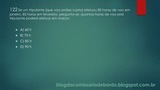 blogdacomissariadebordo.blogspot.com.br
122 Se um tripulante (que voa aviões a jato) efetuou 85 horas de voo em
janeiro, 85 horas em fevereiro, pergunta-se: quantas horas de voo este
tripulante poderá efetuar em março:
 A) 60 h
 B) 70 h
 C) 85 h
 D) 90 h
 