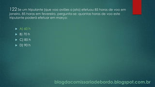 blogdacomissariadebordo.blogspot.com.br
122 Se um tripulante (que voa aviões a jato) efetuou 85 horas de voo em
janeiro, 85 horas em fevereiro, pergunta-se: quantas horas de voo este
tripulante poderá efetuar em março:
 A) 60 h
 B) 70 h
 C) 85 h
 D) 90 h
 
