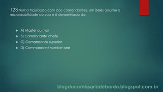 blogdacomissariadebordo.blogspot.com.br
123 Numa tripulação com dois comandantes, um deles assume a
responsabilidade do voo e é denominado de:
 A) Master ou mor
 B) Comandante chefe
 C) Comandante superior
 D) Commandant number one
 