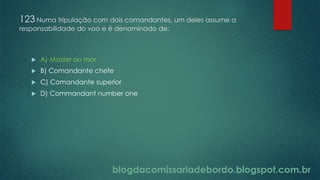 blogdacomissariadebordo.blogspot.com.br
123 Numa tripulação com dois comandantes, um deles assume a
responsabilidade do voo e é denominado de:
 A) Master ou mor
 B) Comandante chefe
 C) Comandante superior
 D) Commandant number one
 