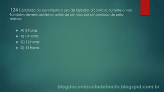 blogdacomissariadebordo.blogspot.com.br
124 É proibida ao aeronauta o uso de bebidas alcoólicas durante o voo.
Também deverá abster-se antes de um voo por um período de pelo
menos:
 A) 8 horas
 B) 10 horas
 C) 12 horas
 D) 15 horas
 