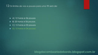 blogdacomissariadebordo.blogspot.com.br
12 Os limites de voo e pousos para uma TR será de:
 A) 12 horas e 06 pousos
 B) 20 horas e 06 pousos
 C) 15 horas e 05 pousos
 D) 15 horas e 04 pousos
 