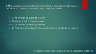 blogdacomissariadebordo.blogspot.com.br
125 De acordo com a Portaria Interministerial, o início da jornada para o
tripulante na condição de reserva, não poderá ser inferior a:
 A) 45 minutos do inicio da reserva
 B) 30 minutos do inicio da reserva
 C) 25 minutos do inicio da reserva
 D) Não há restrições para inicio de jornada na condição de reserva
 