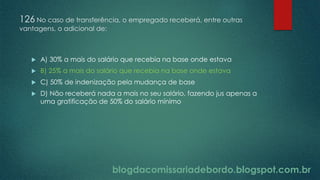 blogdacomissariadebordo.blogspot.com.br
126 No caso de transferência, o empregado receberá, entre outras
vantagens, o adicional de:
 A) 30% a mais do salário que recebia na base onde estava
 B) 25% a mais do salário que recebia na base onde estava
 C) 50% de indenização pela mudança de base
 D) Não receberá nada a mais no seu salário, fazendo jus apenas a
uma gratificação de 50% do salário mínimo
 
