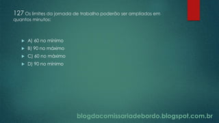 blogdacomissariadebordo.blogspot.com.br
127 Os limites da jornada de trabalho poderão ser ampliados em
quantos minutos:
 A) 60 no mínimo
 B) 90 no máximo
 C) 60 no máximo
 D) 90 no mínimo
 