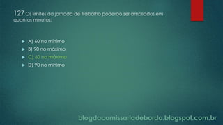 blogdacomissariadebordo.blogspot.com.br
127 Os limites da jornada de trabalho poderão ser ampliados em
quantos minutos:
 A) 60 no mínimo
 B) 90 no máximo
 C) 60 no máximo
 D) 90 no mínimo
 