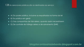 blogdacomissariadebordo.blogspot.com.br
128 As aeronaves públicas são as destinadas ao serviço:
 A) Do poder público, inclusive as requisitadas na forma da lei
 B) Do público em geral
 C) Das companhias de táxi aéreo, quando assim necessitarem
 D) De controle de tráfego aéreo e de salvamento (SAR)
 