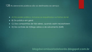 blogdacomissariadebordo.blogspot.com.br
128 As aeronaves públicas são as destinadas ao serviço:
 A) Do poder público, inclusive as requisitadas na forma da lei
 B) Do público em geral
 C) Das companhias de táxi aéreo, quando assim necessitarem
 D) De controle de tráfego aéreo e de salvamento (SAR)
 