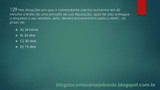 blogdacomissariadebordo.blogspot.com.br
129 Nas situações em que o comandante precisa aumentar em 60
minutos o limite de uma jornada de sua tripulação, após ter sido entregue
a empresa o seu relatório, esta, deverá encaminhá-lo para a ANAC, no
prazo de:
 A) 24 horas
 B) 24 dias
 C) 30 dias
 D) 15 dias
 