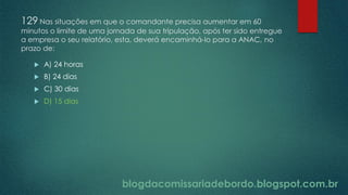 blogdacomissariadebordo.blogspot.com.br
129 Nas situações em que o comandante precisa aumentar em 60
minutos o limite de uma jornada de sua tripulação, após ter sido entregue
a empresa o seu relatório, esta, deverá encaminhá-lo para a ANAC, no
prazo de:
 A) 24 horas
 B) 24 dias
 C) 30 dias
 D) 15 dias
 