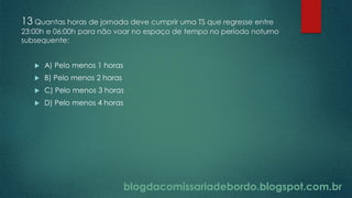 blogdacomissariadebordo.blogspot.com.br
13 Quantas horas de jornada deve cumprir uma TS que regresse entre
23:00h e 06:00h para não voar no espaço de tempo no período noturno
subsequente:
 A) Pelo menos 1 horas
 B) Pelo menos 2 horas
 C) Pelo menos 3 horas
 D) Pelo menos 4 horas
 