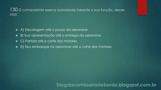 blogdacomissariadebordo.blogspot.com.br
130 O comandante exerce autoridade inerente a sua função, desde
o(a):
 A) Decolagem até o pouso da aeronave
 B) Sua apresentação até a entrega da aeronave
 C) Partida até o corte dos motores
 D) Seu embarque na aeronave até o corte dos motores
 