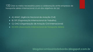 blogdacomissariadebordo.blogspot.com.br
132 Criar os meios necessários para a colaboração entre empresas de
transporte aéreo internacional, é um dos objetivos do (a):
 A) ANAC (Agência Nacional de Aviação Civil)
 B) OIT (Organização Internacional do Trabalho)
 C) OACI (Organização de Aviação Civil Internacional)
 D) IATA (Associação Internacional de Transporte Aéreo)
 