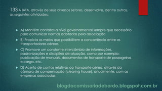 blogdacomissariadebordo.blogspot.com.br
133 A IATA, através de seus diversos setores, desenvolve, dentre outras,
as seguintes atividades:
 A) Mantém contatos a nível governamental sempre que necessário
para comunicar normas adotadas pela associação
 B) Propicia os meios que possibilitem a concorrência entre os
transportadores aéreos
 C) Promove um constante intercâmbio de informações,
padronizações e disciplina de atuação, como por exemplo:
publicação de manuais, documentos de transporte de passageiros
e carga, etc.
 D) Acerto de contas relativas ao transporte aéreo, através da
câmara de compensação (clearing house), anualmente, com as
empresas associadas
 