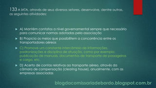 blogdacomissariadebordo.blogspot.com.br
133 A IATA, através de seus diversos setores, desenvolve, dentre outras,
as seguintes atividades:
 A) Mantém contatos a nível governamental sempre que necessário
para comunicar normas adotadas pela associação
 B) Propicia os meios que possibilitem a concorrência entre os
transportadores aéreos
 C) Promove um constante intercâmbio de informações,
padronizações e disciplina de atuação, como por exemplo:
publicação de manuais, documentos de transporte de passageiros
e carga, etc.
 D) Acerto de contas relativas ao transporte aéreo, através da
câmara de compensação (clearing house), anualmente, com as
empresas associadas
 