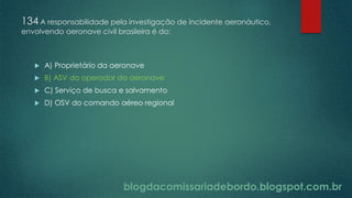 blogdacomissariadebordo.blogspot.com.br
134 A responsabilidade pela investigação de incidente aeronáutico,
envolvendo aeronave civil brasileira é do:
 A) Proprietário da aeronave
 B) ASV do operador da aeronave
 C) Serviço de busca e salvamento
 D) OSV do comando aéreo regional
 