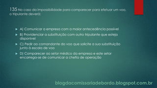 blogdacomissariadebordo.blogspot.com.br
135 No caso da impossibilidade para comparecer para efetuar um voo,
o tripulante deverá:
 A) Comunicar a empresa com a maior antecedência possível
 B) Providenciar a substituição com outro tripulante que esteja
disponível
 C) Pedir ao comandante do voo que solicite a sua substituição
junto à escala de voo
 D) Comparecer ao setor médico da empresa e este setor
encarrega-se de comunicar a chefia de operação
 