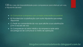blogdacomissariadebordo.blogspot.com.br
135 No caso da impossibilidade para comparecer para efetuar um voo,
o tripulante deverá:
 A) Comunicar a empresa com a maior antecedência possível
 B) Providenciar a substituição com outro tripulante que esteja
disponível
 C) Pedir ao comandante do voo que solicite a sua substituição
junto à escala de voo
 D) Comparecer ao setor médico da empresa e este setor
encarrega-se de comunicar a chefia de operação
 
