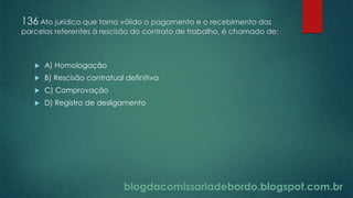 blogdacomissariadebordo.blogspot.com.br
136 Ato jurídico que torna válido o pagamento e o recebimento das
parcelas referentes à rescisão do contrato de trabalho, é chamado de:
 A) Homologação
 B) Rescisão contratual definitiva
 C) Comprovação
 D) Registro de desligamento
 