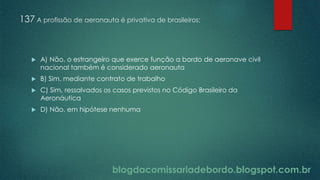 blogdacomissariadebordo.blogspot.com.br
137 A profissão de aeronauta é privativa de brasileiros:
 A) Não, o estrangeiro que exerce função a bordo de aeronave civil
nacional também é considerado aeronauta
 B) Sim, mediante contrato de trabalho
 C) Sim, ressalvados os casos previstos no Código Brasileiro da
Aeronáutica
 D) Não, em hipótese nenhuma
 