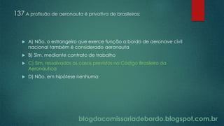 blogdacomissariadebordo.blogspot.com.br
137 A profissão de aeronauta é privativa de brasileiros:
 A) Não, o estrangeiro que exerce função a bordo de aeronave civil
nacional também é considerado aeronauta
 B) Sim, mediante contrato de trabalho
 C) Sim, ressalvados os casos previstos no Código Brasileiro da
Aeronáutica
 D) Não, em hipótese nenhuma
 
