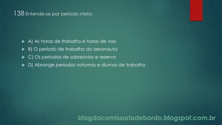 blogdacomissariadebordo.blogspot.com.br
138 Entende-se por período misto:
 A) As horas de trabalho e horas de voo
 B) O período de trabalho do aeronauta
 C) Os períodos de sobreaviso e reserva
 D) Abrange períodos noturnos e diurnos de trabalho
 