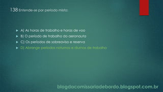 blogdacomissariadebordo.blogspot.com.br
138 Entende-se por período misto:
 A) As horas de trabalho e horas de voo
 B) O período de trabalho do aeronauta
 C) Os períodos de sobreaviso e reserva
 D) Abrange períodos noturnos e diurnos de trabalho
 