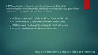 blogdacomissariadebordo.blogspot.com.br
139 Sempre que o titular de uma licença apresentar indício
comprometedor de sua aptidão técnica ou condições físicas, poderá ser
submetido a novos exames técnicos ou físicos:
 A) Mesmo que ainda estejam válidos os seus certificados
 B) Somente após o vencimento dos seus certificados
 C) Desde que não haja interrupção da atividade aérea
 D) Após competente inquérito administrativo
 