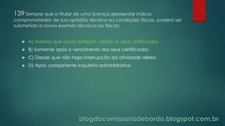 blogdacomissariadebordo.blogspot.com.br
139 Sempre que o titular de uma licença apresentar indício
comprometedor de sua aptidão técnica ou condições físicas, poderá ser
submetido a novos exames técnicos ou físicos:
 A) Mesmo que ainda estejam válidos os seus certificados
 B) Somente após o vencimento dos seus certificados
 C) Desde que não haja interrupção da atividade aérea
 D) Após competente inquérito administrativo
 