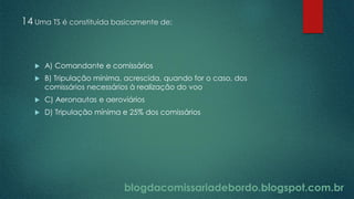 blogdacomissariadebordo.blogspot.com.br
14 Uma TS é constituída basicamente de:
 A) Comandante e comissários
 B) Tripulação mínima, acrescida, quando for o caso, dos
comissários necessários à realização do voo
 C) Aeronautas e aeroviários
 D) Tripulação mínima e 25% dos comissários
 
