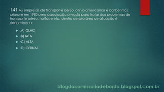 blogdacomissariadebordo.blogspot.com.br
141 As empresas de transporte aéreo latino-americanas e caribenhas,
criaram em 1980 uma associação privada para tratar dos problemas de
transporte aéreo, tarifas e etc, dentro de sua área de atuação é
denominada:
 A) CLAC
 B) IATA
 C) ALTA
 D) CERNAI
 