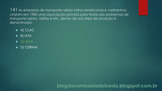 blogdacomissariadebordo.blogspot.com.br
141 As empresas de transporte aéreo latino-americanas e caribenhas,
criaram em 1980 uma associação privada para tratar dos problemas de
transporte aéreo, tarifas e etc, dentro de sua área de atuação é
denominada:
 A) CLAC
 B) IATA
 C) ALTA
 D) CERNAI
 