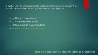 blogdacomissariadebordo.blogspot.com.br
142 Em um voo internacional de longa distância, o número máximo de
períodos trabalhados pode ser estendido a 7, em casos de:
 A) Doença de passageiro
 B) Necessidade de escala
 C) Necessidade do comandante
 D) Pane ou aeroportos fechados
 