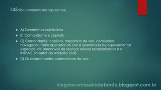blogdacomissariadebordo.blogspot.com.br
143 São considerados tripulantes:
 A) Somente os comissários
 B) Comandante e copiloto
 C) Comandante, copiloto, mecânico de voo, comissários,
navegador, rádio operador de voo e operadores de equipamentos
especiais, de aeronaves de serviços aéreos especializados e o
INSPAC (Inspetor de Aviação Civil)
 D) Os despachantes operacionais de voo
 