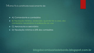 blogdacomissariadebordo.blogspot.com.br
14 Uma TS é constituída basicamente de:
 A) Comandante e comissários
 B) Tripulação mínima, acrescida, quando for o caso, dos
comissários necessários à realização do voo
 C) Aeronautas e aeroviários
 D) Tripulação mínima e 25% dos comissários
 